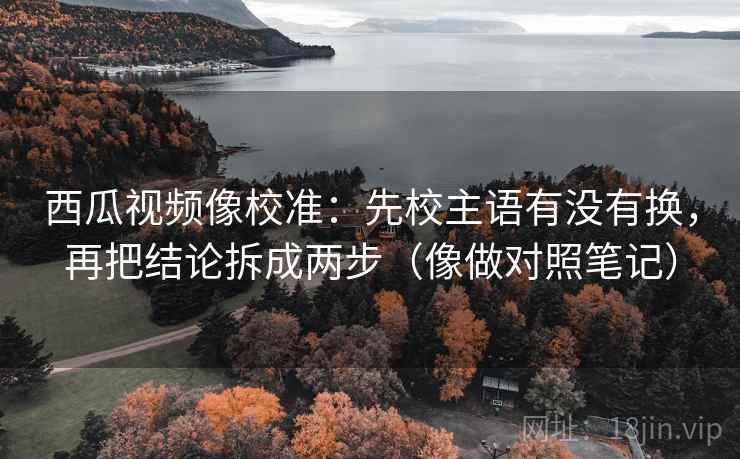 西瓜视频像校准：先校主语有没有换，再把结论拆成两步（像做对照笔记）