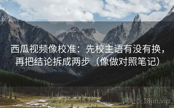 西瓜视频像校准:先校主语有没有换,再把结论拆成两步(像做对照笔记) 西瓜视频像校准:先校主语有没有换,再把结论拆成两步(像做对照笔记)