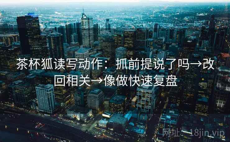 茶杯狐读写动作：抓前提说了吗→改回相关→像做快速复盘