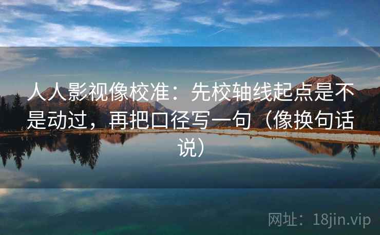 人人影视像校准：先校轴线起点是不是动过，再把口径写一句（像换句话说）