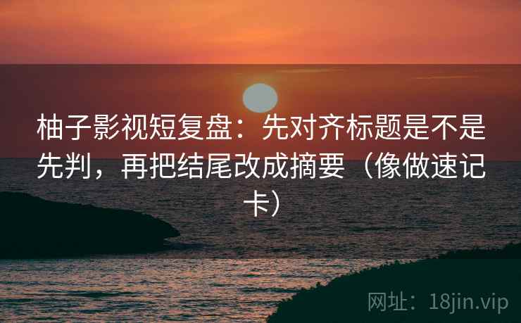 柚子影视短复盘：先对齐标题是不是先判，再把结尾改成摘要（像做速记卡）
