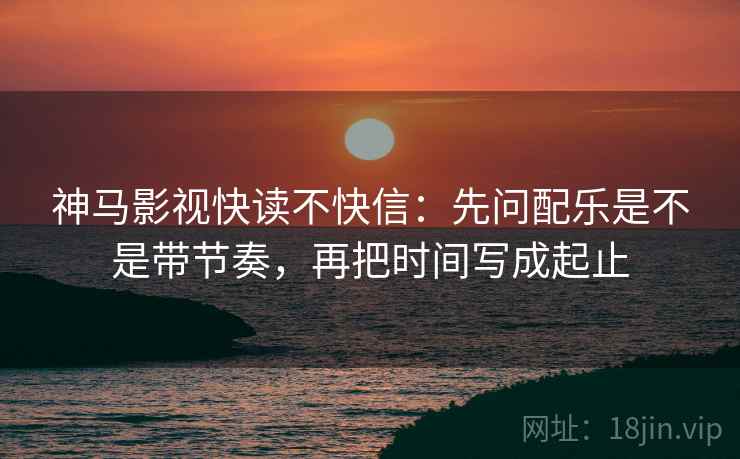 神马影视快读不快信:先问配乐是不是带节奏,再把时间写成起止 神马影视快读不快信:先问配乐是不是带节奏,再把时间写成起止