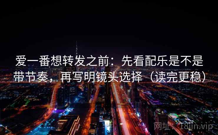 爱一番想转发之前：先看配乐是不是带节奏，再写明镜头选择（读完更稳）