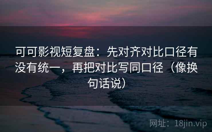 可可影视短复盘：先对齐对比口径有没有统一，再把对比写同口径（像换句话说）