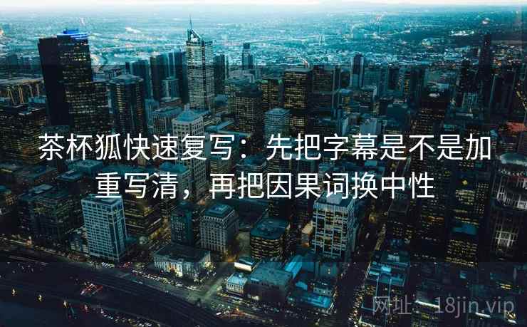 茶杯狐快速复写:先把字幕是不是加重写清,再把因果词换中性 茶杯狐快速复写:先把字幕是不是加重写清,再把因果词换中性