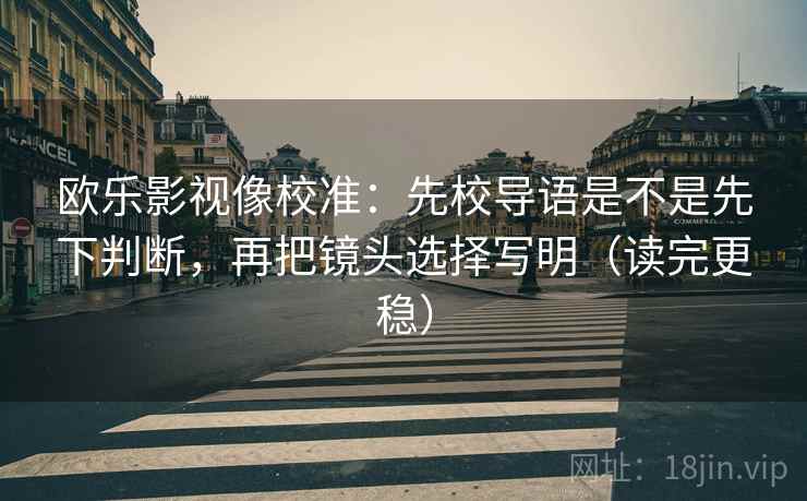 欧乐影视像校准：先校导语是不是先下判断，再把镜头选择写明（读完更稳）