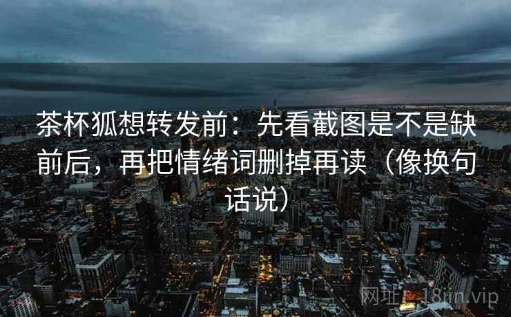 茶杯狐想转发前:先看截图是不是缺前后,再把情绪词删掉再读(像换句话说) 茶杯狐想转发前:先看截图是不是缺前后,再把情绪词删掉再读(像换句话说)