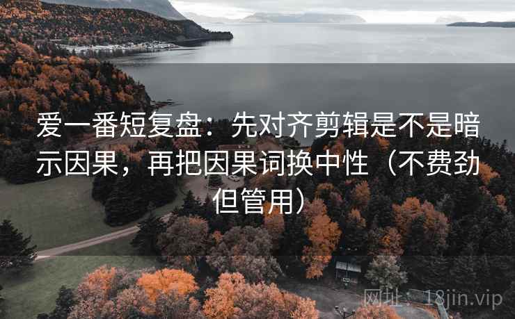 爱一番短复盘：先对齐剪辑是不是暗示因果，再把因果词换中性（不费劲但管用）
