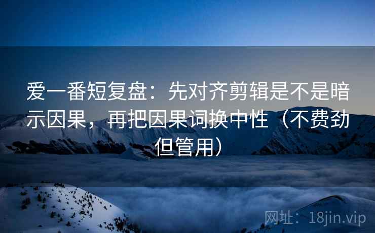 爱一番短复盘：先对齐剪辑是不是暗示因果，再把因果词换中性（不费劲但管用）