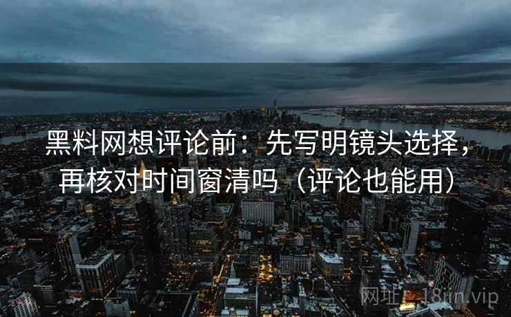 黑料网想评论前：先写明镜头选择，再核对时间窗清吗（评论也能用）