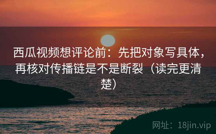 西瓜视频想评论前：先把对象写具体，再核对传播链是不是断裂（读完更清楚）