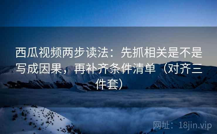 西瓜视频两步读法:先抓相关是不是写成因果,再补齐条件清单(对齐三件套) 西瓜视频两步读法:先抓相关是不是写成因果,再补齐条件清单(对齐三件套)