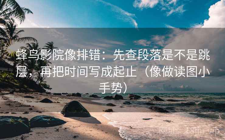 蜂鸟影院像排错：先查段落是不是跳层，再把时间写成起止（像做读图小手势）