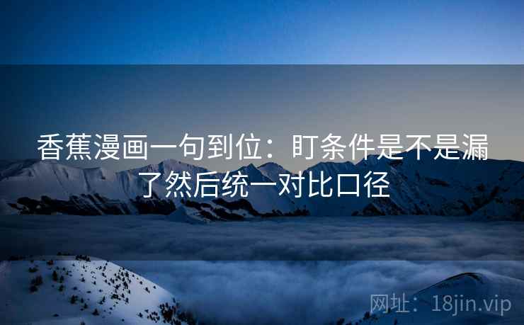 香蕉漫画一句到位:盯条件是不是漏了然后统一对比口径 香蕉漫画一句到位:盯条件是不是漏了然后统一对比口径
